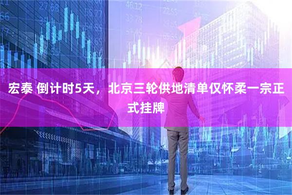 宏泰 倒计时5天，北京三轮供地清单仅怀柔一宗正式挂牌