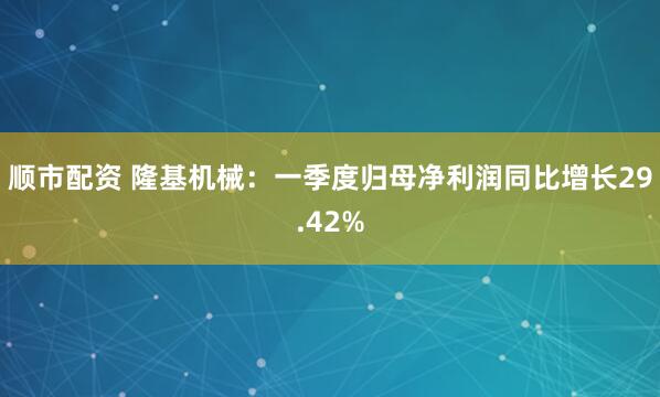 顺市配资 隆基机械：一季度归母净利润同比增长29.42%