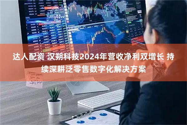 达人配资 汉朔科技2024年营收净利双增长 持续深耕泛零售数字化解决方案