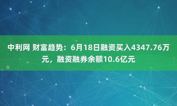中利网 财富趋势：6月18日融资买入4347.76万元，融资融券余额10.6亿元