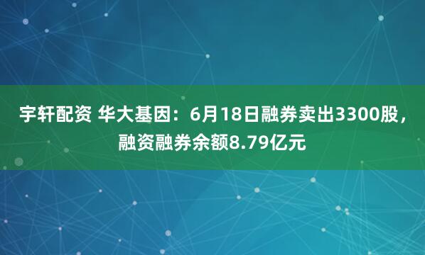 宇轩配资 华大基因：6月18日融券卖出3300股，融资融券余额8.79亿元