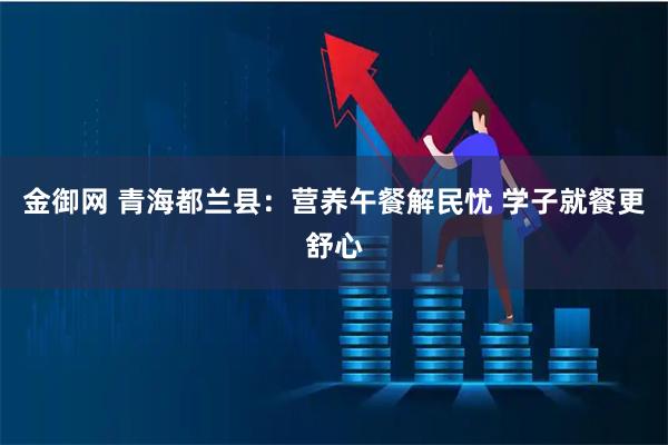 金御网 青海都兰县：营养午餐解民忧 学子就餐更舒心