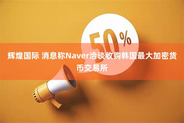 辉煌国际 消息称Naver洽谈收购韩国最大加密货币交易所