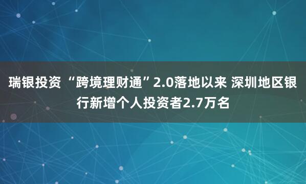 瑞银投资 “跨境理财通”2.0落地以来 深圳地区银行新增个人投资者2.7万名