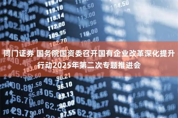 同门证券 国务院国资委召开国有企业改革深化提升行动2025年第二次专题推进会