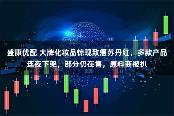 盛康优配 大牌化妆品惊现致癌苏丹红，多款产品连夜下架，部分仍在售，原料商被扒