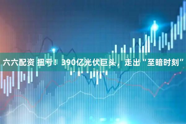 六六配资 扭亏！390亿光伏巨头，走出“至暗时刻”