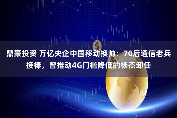 鼎豪投资 万亿央企中国移动换帅：70后通信老兵接棒，曾推动4G门槛降低的杨杰卸任