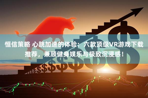 恒信策略 心跳加速的体验：六款顶级VR游戏下载推荐，兼顾健身娱乐与极致沉浸感！
