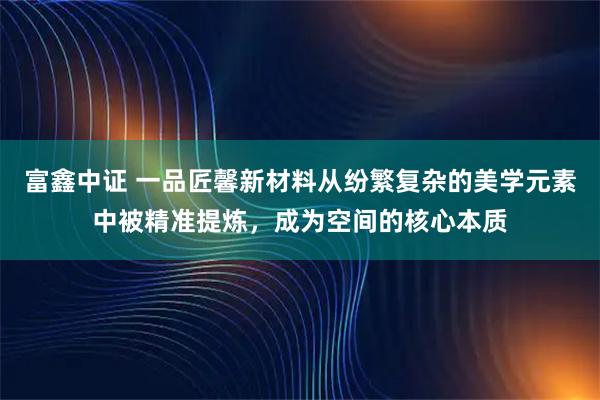 富鑫中证 一品匠馨新材料从纷繁复杂的美学元素中被精准提炼，成为空间的核心本质