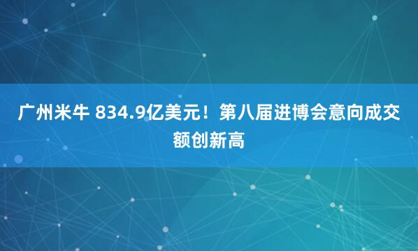 广州米牛 834.9亿美元！第八届进博会意向成交额创新高