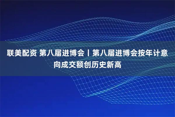 联美配资 第八届进博会丨第八届进博会按年计意向成交额创历史新高