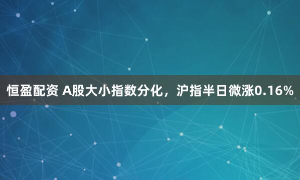 恒盈配资 A股大小指数分化,沪指半日微涨0.16%