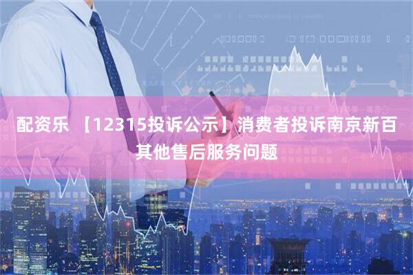 配资乐 【12315投诉公示】消费者投诉南京新百其他售后服务问题