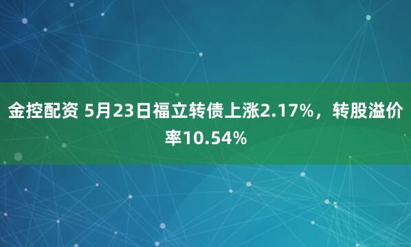 金控配资 5月23日福立转债上涨2.17%，转股溢价率10.54%
