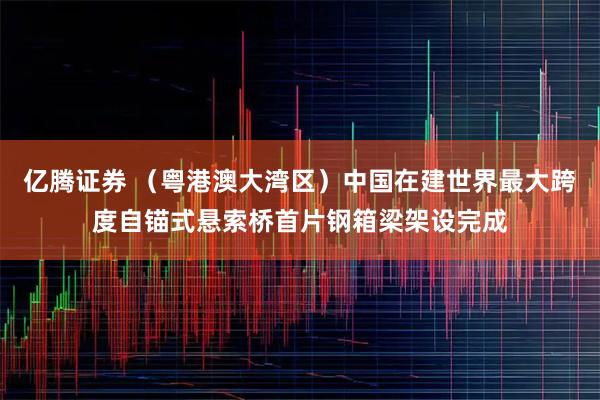 亿腾证券 （粤港澳大湾区）中国在建世界最大跨度自锚式悬索桥首片钢箱梁架设完成
