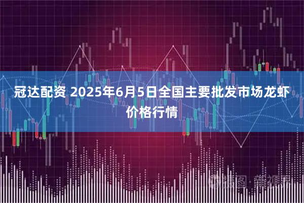 冠达配资 2025年6月5日全国主要批发市场龙虾价格行情
