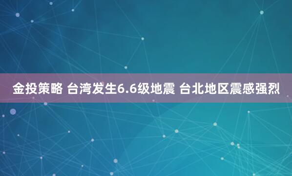 金投策略 台湾发生6.6级地震 台北地区震感强烈