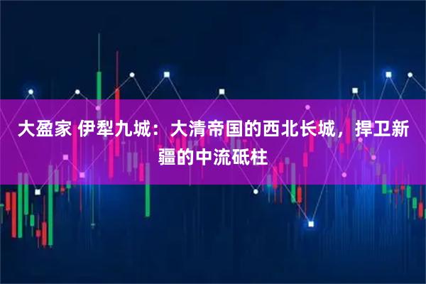 大盈家 伊犁九城：大清帝国的西北长城，捍卫新疆的中流砥柱