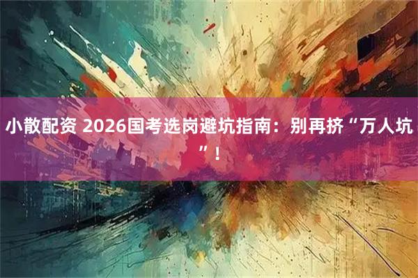 小散配资 2026国考选岗避坑指南：别再挤“万人坑”！