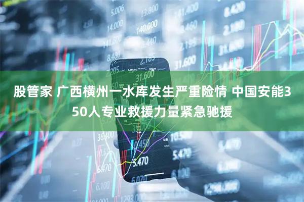 股管家 广西横州一水库发生严重险情 中国安能350人专业救援力量紧急驰援