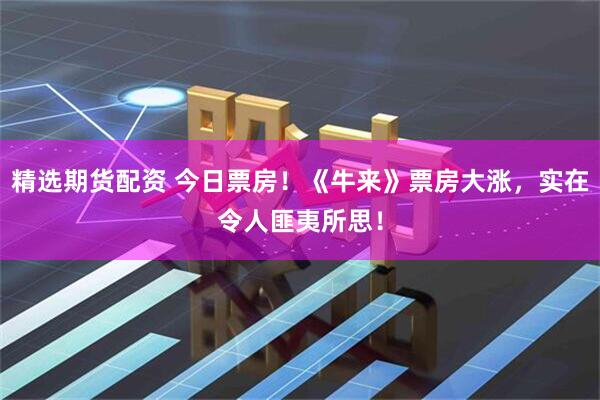 精选期货配资 今日票房！《牛来》票房大涨，实在令人匪夷所思！