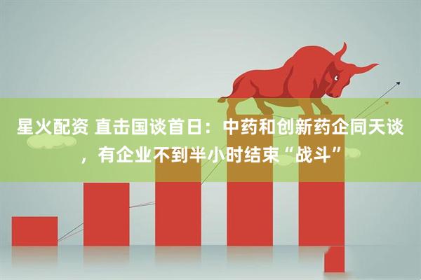 星火配资 直击国谈首日：中药和创新药企同天谈，有企业不到半小时结束“战斗”