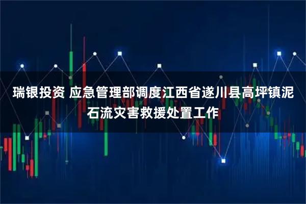 瑞银投资 应急管理部调度江西省遂川县高坪镇泥石流灾害救援处置工作